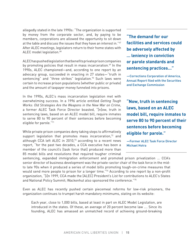 allegedly stated in the late 1990s: “The organization is supported by money from the corporate sector, and, by paying to be members, corporations are allowed the opportunity to sit down at the table and discuss the issues that they have an interest in."" After ALEC meetings, legislators return to their home states with ALEC model legislation.  ALEChaspushedlegistationthat benefitsprivateprisoncompanies by promoting policies that result in mass incarceration.’” In the 1990s, ALEC championed—and, according to one report by an advocacy group, succeeded in enacting in 27 states—"truth in sentencing” and “three strikes” legislation. Such laws were certain to increase prison populations (whether public o private) and the amount of taxpayer money funneled into prisons.  In the 1990s, ALEC’s mass incarceration legislation met with overwhelming success. In a 1996 article entitled Getting Tough Works: Old Strategies Are the Weapons in the New War on Crime, a former ALEC Task Force Director boasted, “[nlow, truth in sentencing laws, based on an ALEC model bill, require inmates to serve 80 to 90 percent of their sentences before becoming eligible for parole.”  While private prison companies deny taking steps to affirmatively support legislation that promotes mass incarceration,”? and although CCA left ALEC in 2010, according to a recent news report, “for the past two decades, a CCA executive has been a member of the council’s [task force that] produced more than 85 model bills and resolutions that required tougher criminal  sentencing, expanded immigration enforcement and promoted prison privatization  senior director of business development was the private-sector cf to late 90s when it produced a series of model bills promoting would send more people to prison for a longer organization, “[iln 1999, CCA made the [ALEC] President’s List fo  “The demand for our faci  . le or parole standards and sentencing practices...”  —Corrections Corporation of America, Annual Report filed with the Securities and Exchange Commission  “Now, truth in senten laws, based on an ALEC model bill, require inmates to serve 80 to 90 percent of their sentences before becoming eligible for parole.”  —Former ALEC Task Force Director Michael Hotra  CCAs hair of the task force in the mid- tough-on-crime measures that  e."7 According to one report by a non-profit  r contributions to ALEC’s States  and National Policy Summit; Wackenhut also sponsored the conference.””  Even as ALEC has recently pushed certain piecemeal reforms for low-risk prisoners, the organization continues to trumpet harsh mandatory minimums, stating on its website  Each year, close to 1,000 bills, based at least in part on ALEC Model Legisl introduced in the states. Of these, an average of 20 percent become law .  founding, ALEC has amassed an unmatched record of achieving ground-breaking  AMERICAN CIVIL LIBERTIES UNION  [R5 
